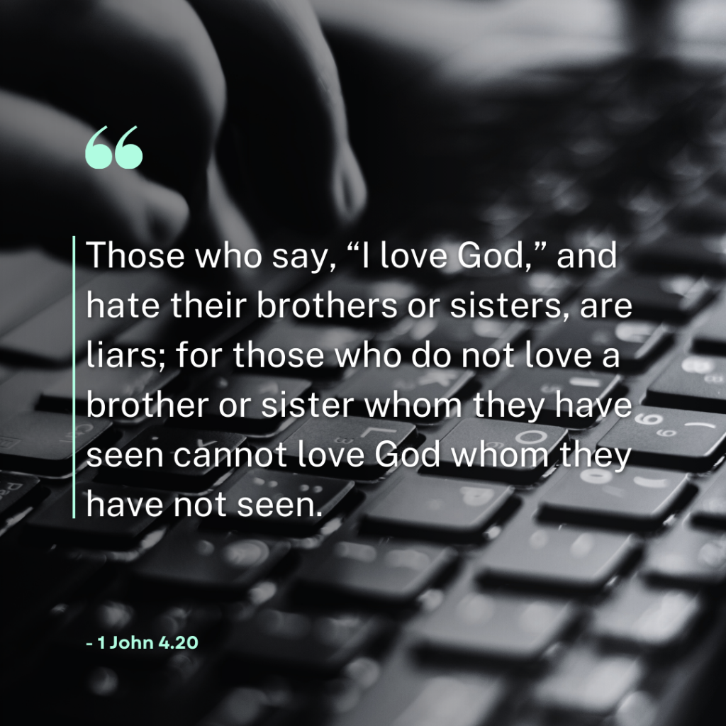 ‘Those who say, “I love God,” and hate their brothers or sisters, are liars; for those who do not love a brother or sister whom they have seen cannot love God whom they have not seen.' - 1 John 4.20